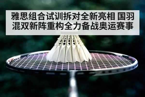 雅思组合试训拆对全新亮相 国羽混双新阵重构全力备战奥运赛事