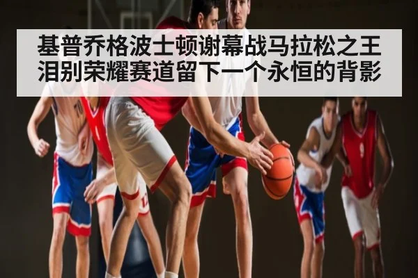 基普乔格波士顿谢幕战马拉松之王泪别荣耀赛道留下一个永恒的背影