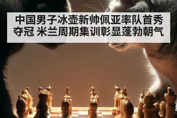 中国男子冰壶新帅佩亚率队首秀夺冠 米兰周期集训彰显蓬勃朝气