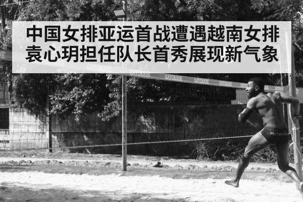 中国女排亚运首战遭遇越南女排 袁心玥担任队长首秀展现新气象